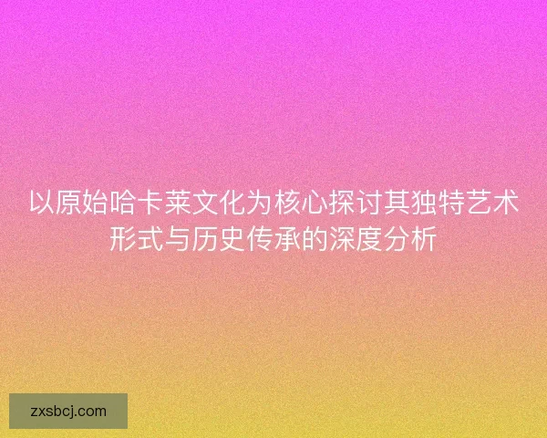 以原始哈卡莱文化为核心探讨其独特艺术形式与历史传承的深度分析