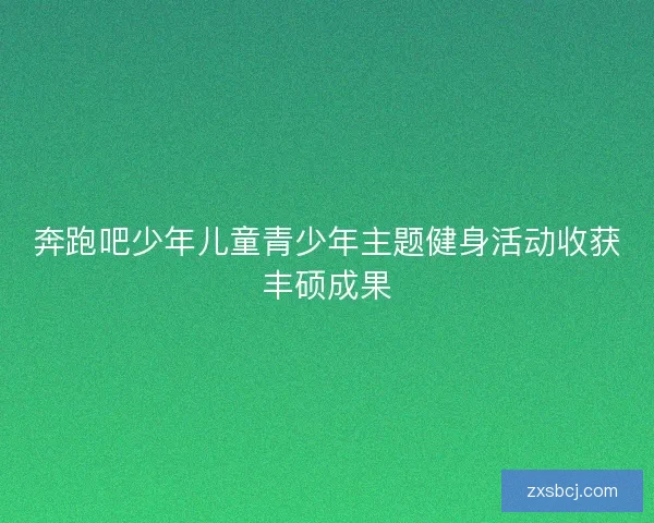 奔跑吧少年儿童青少年主题健身活动收获丰硕成果