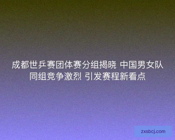 成都世乒赛团体赛分组揭晓 中国男女队同组竞争激烈 引发赛程新看点 成都世乒赛团体赛分组揭晓 中国男女队同组竞争激烈 引发赛程新看点