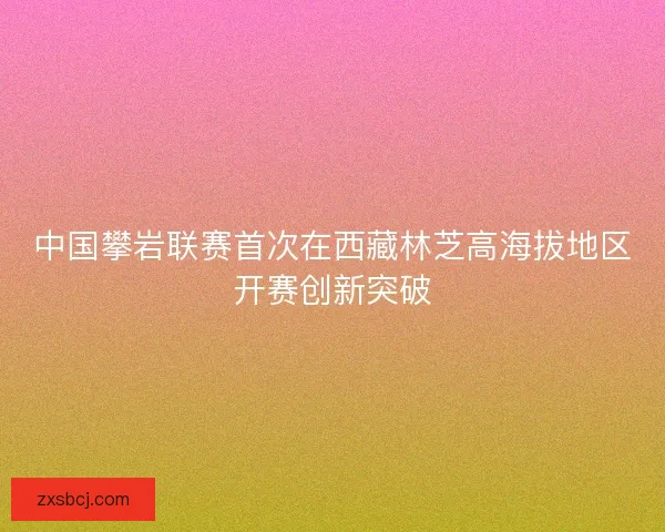中国攀岩联赛首次在西藏林芝高海拔地区开赛创新突破