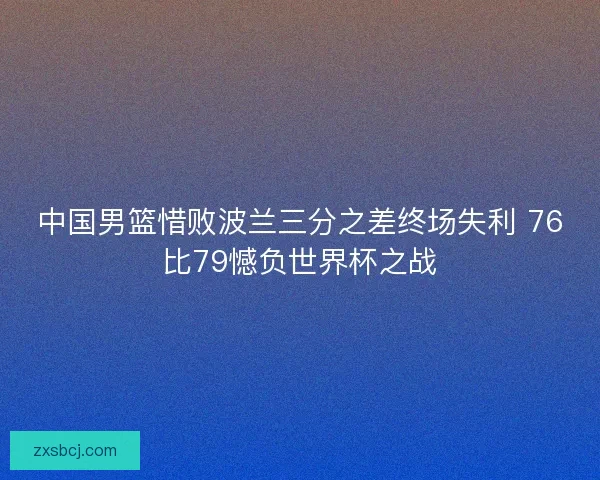 中国男篮惜败波兰三分之差终场失利 76比79憾负世界杯之战 中国男篮惜败波兰三分之差终场失利 76比79憾负世界杯之战