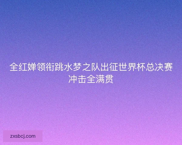 全红婵领衔跳水梦之队出征世界杯总决赛冲击全满贯