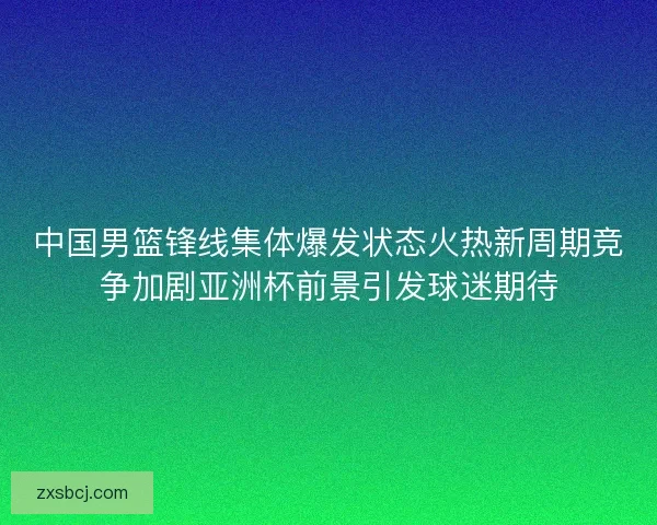 中国男篮锋线集体爆发状态火热新周期竞争加剧亚洲杯前景引发球迷期待