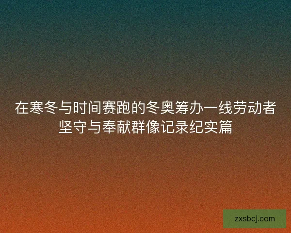 在寒冬与时间赛跑的冬奥筹办一线劳动者坚守与奉献群像记录纪实篇