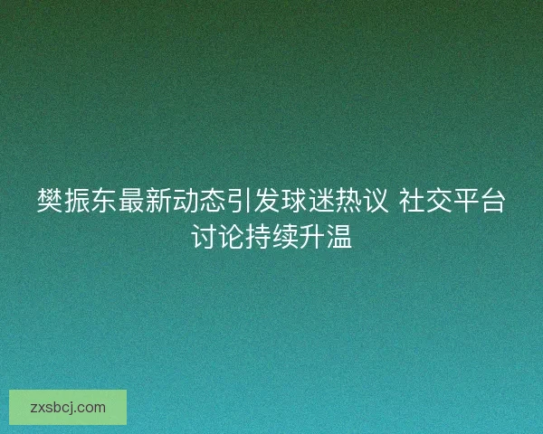樊振东最新动态引发球迷热议 社交平台讨论持续升温