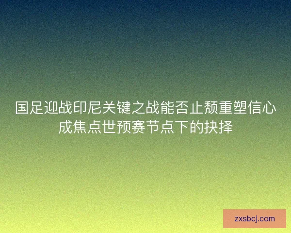 国足迎战印尼关键之战能否止颓重塑信心成焦点世预赛节点下的抉择 国足迎战印尼关键之战能否止颓重塑信心成焦点世预赛节点下的抉择